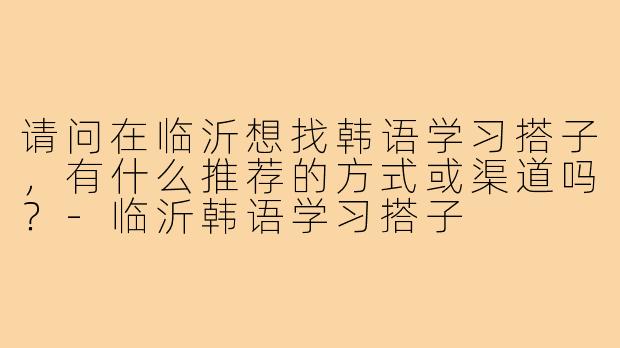 请问在临沂想找韩语学习搭子，有什么推荐的方式或渠道吗？-临沂韩语学习搭子