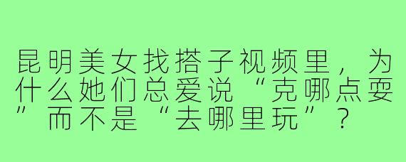 昆明美女找搭子视频里,为什么她们总爱说“克哪点耍”而不是“去哪里玩”?