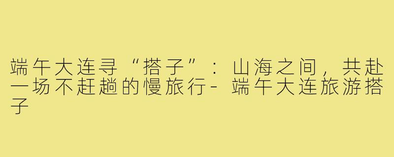 端午大连寻“搭子”：山海之间，共赴一场不赶趟的慢旅行-端午大连旅游搭子