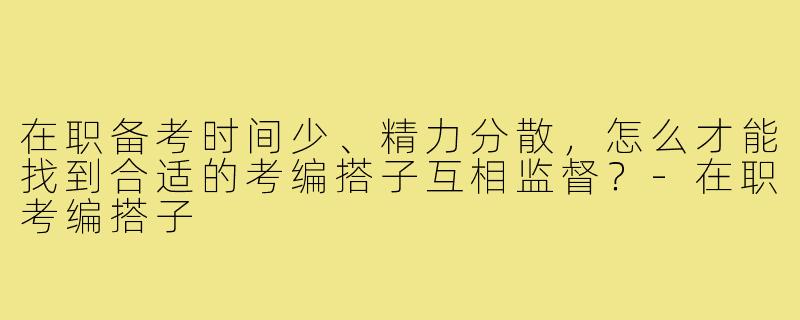 在职备考时间少、精力分散，怎么才能找到合适的考编搭子互相监督？-在职考编搭子