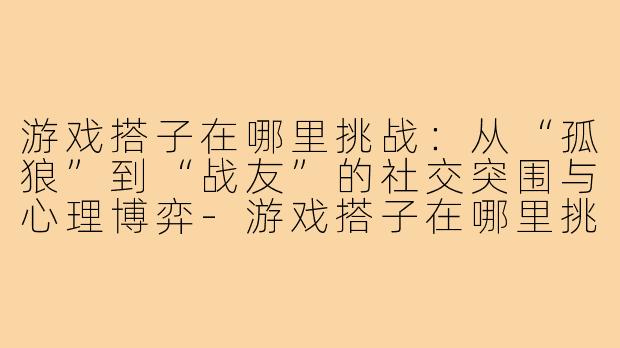 游戏搭子在哪里挑战：从“孤狼”到“战友”的社交突围与心理博弈-游戏搭子在哪里挑战