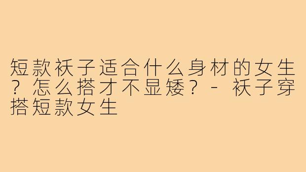 短款袄子适合什么身材的女生?怎么搭才不显矮?-袄子穿搭短款女生