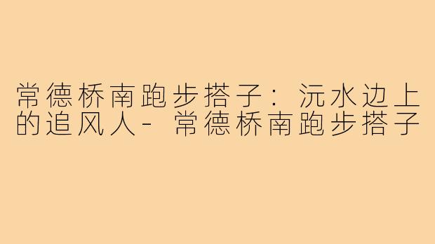 常德桥南跑步搭子:沅水边上的追风人-常德桥南跑步搭子