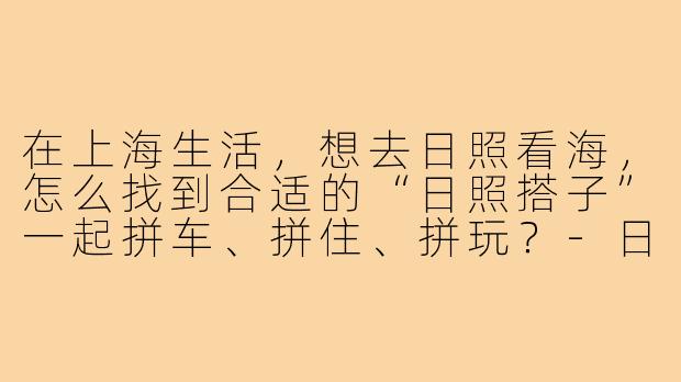 在上海生活,想去日照看海,怎么找到合适的“日照搭子”一起拼车、拼住、拼玩?-日照搭子上海