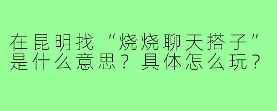 在昆明找“烧烧聊天搭子”是什么意思?具体怎么玩?