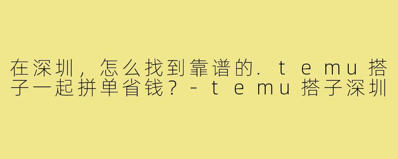 在深圳,怎么找到靠谱的.temu搭子一起拼单省钱?-temu搭子深圳