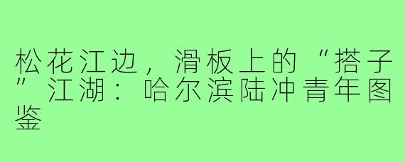 松花江边,滑板上的“搭子”江湖:哈尔滨陆冲青年图鉴