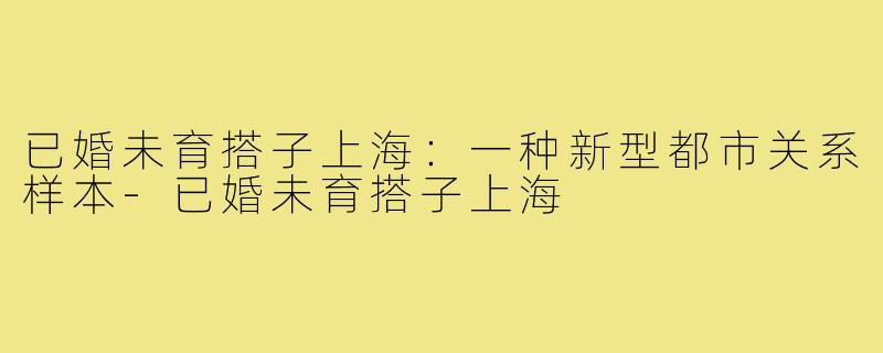 已婚未育搭子上海:一种新型都市关系样本-已婚未育搭子上海
