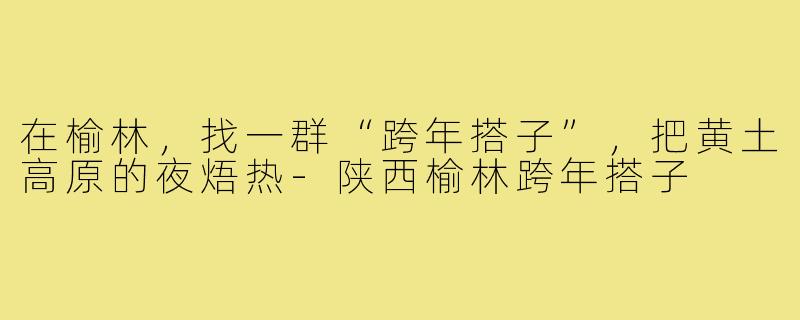在榆林，找一群“跨年搭子”，把黄土高原的夜焐热-陕西榆林跨年搭子
