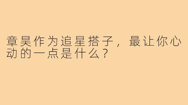 章昊作为追星搭子，最让你心动的一点是什么？