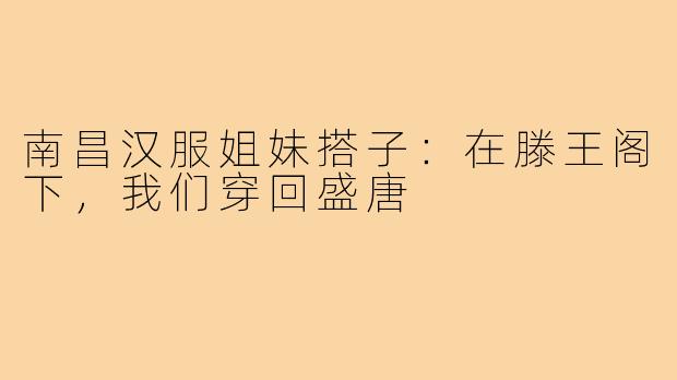 南昌汉服姐妹搭子：在滕王阁下，我们穿回盛唐
