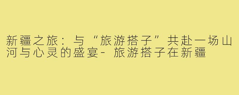 新疆之旅：与“旅游搭子”共赴一场山河与心灵的盛宴-旅游搭子在新疆