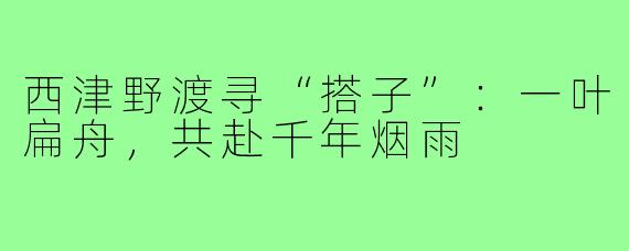 西津野渡寻“搭子”:一叶扁舟,共赴千年烟雨
