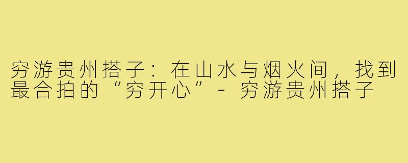 穷游贵州搭子：在山水与烟火间，找到最合拍的“穷开心”-穷游贵州搭子