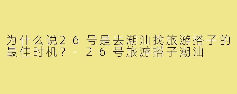 为什么说26号是去潮汕找旅游搭子的最佳时机？-26号旅游搭子潮汕