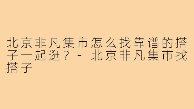 北京非凡集市怎么找靠谱的搭子一起逛?-北京非凡集市找搭子