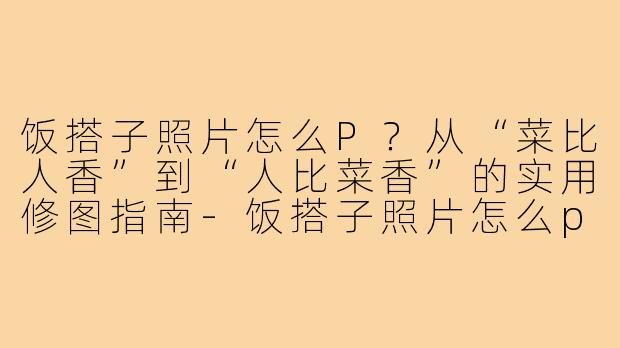 饭搭子照片怎么P？从“菜比人香”到“人比菜香”的实用修图指南-饭搭子照片怎么p
