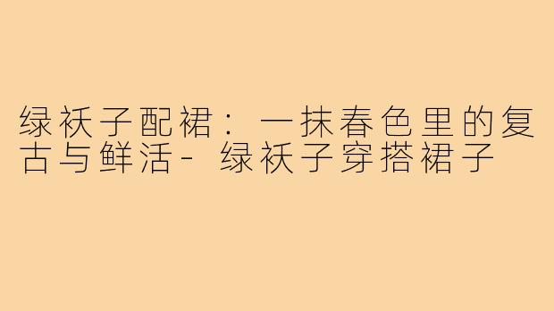绿袄子配裙:一抹春色里的复古与鲜活-绿袄子穿搭裙子