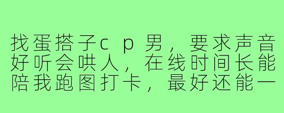找蛋搭子cp男,要求声音好听会哄人,在线时间长能陪我跑图打卡,最好还能一起玩其他游戏,有合适的吗?