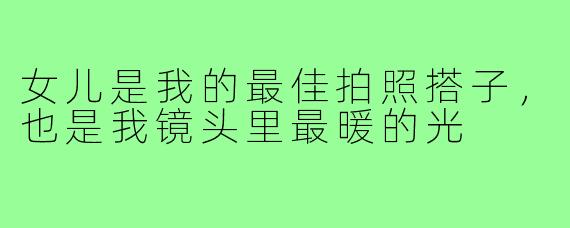 女儿是我的最佳拍照搭子，也是我镜头里最暖的光