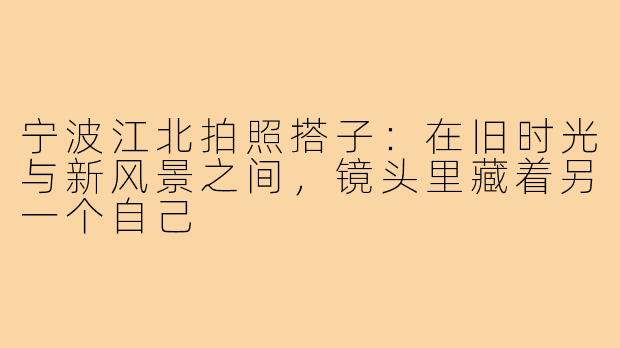 宁波江北拍照搭子:在旧时光与新风景之间,镜头里藏着另一个自己