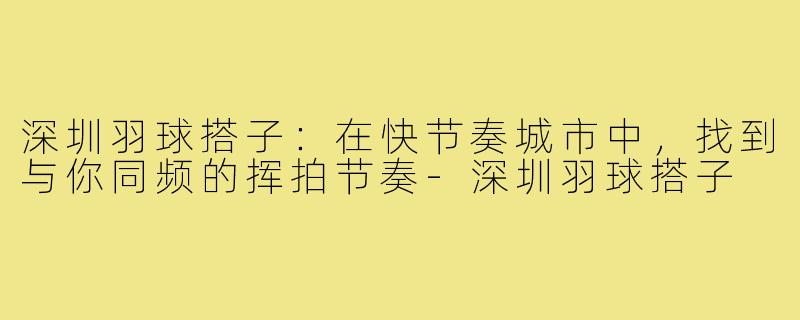 深圳羽球搭子:在快节奏城市中,找到与你同频的挥拍节奏-深圳羽球搭子