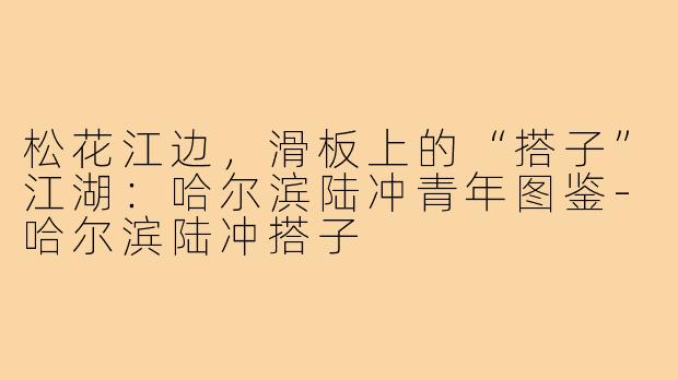 松花江边,滑板上的“搭子”江湖:哈尔滨陆冲青年图鉴-哈尔滨陆冲搭子