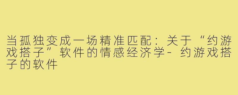 当孤独变成一场精准匹配：关于“约游戏搭子”软件的情感经济学-约游戏搭子的软件