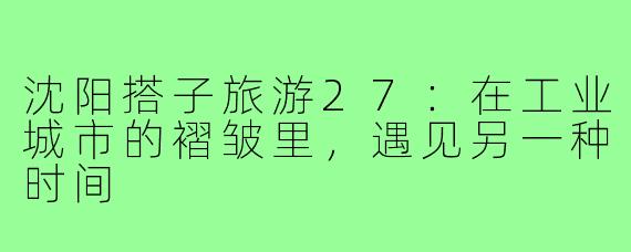 沈阳搭子旅游27：在工业城市的褶皱里，遇见另一种时间