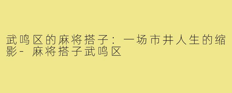 武鸣区的麻将搭子:一场市井人生的缩影-麻将搭子武鸣区