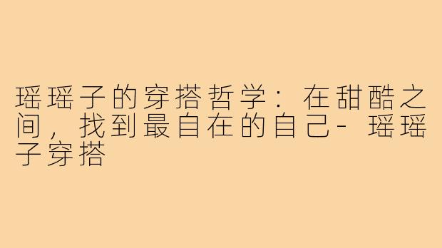瑶瑶子的穿搭哲学：在甜酷之间，找到最自在的自己-瑶瑶子穿搭