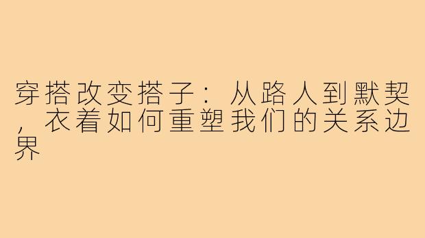 穿搭改变搭子:从路人到默契,衣着如何重塑我们的关系边界