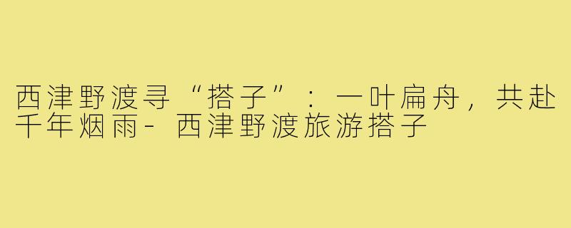 西津野渡寻“搭子”:一叶扁舟,共赴千年烟雨-西津野渡旅游搭子
