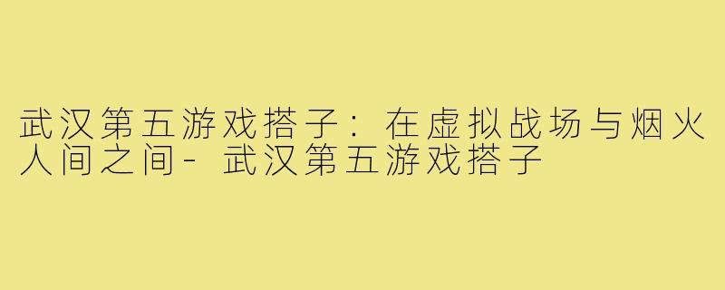 武汉第五游戏搭子:在虚拟战场与烟火人间之间-武汉第五游戏搭子