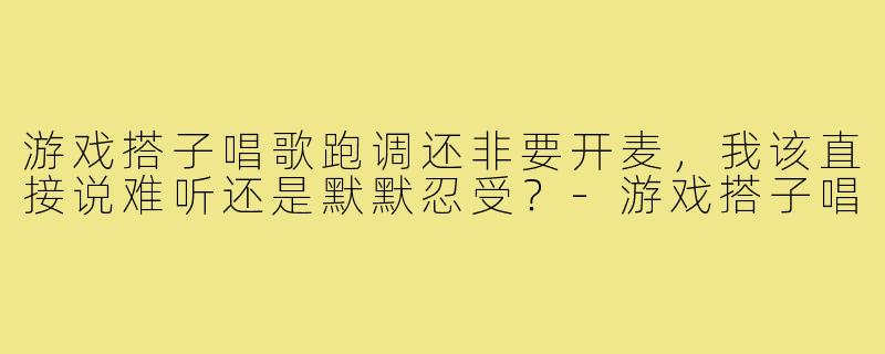 游戏搭子唱歌跑调还非要开麦,我该直接说难听还是默默忍受?-游戏搭子唱