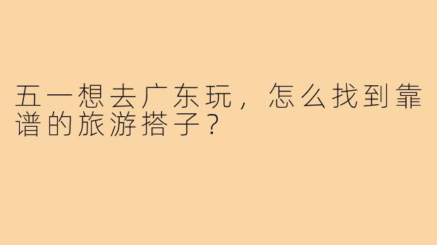五一想去广东玩,怎么找到靠谱的旅游搭子?