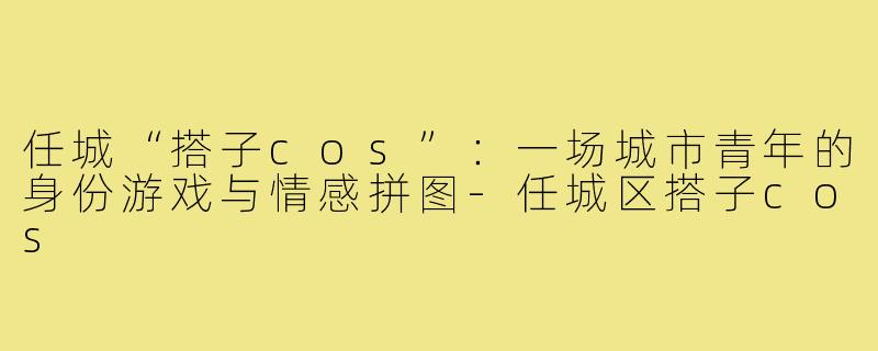 任城“搭子cos”:一场城市青年的身份游戏与情感拼图-任城区搭子cos