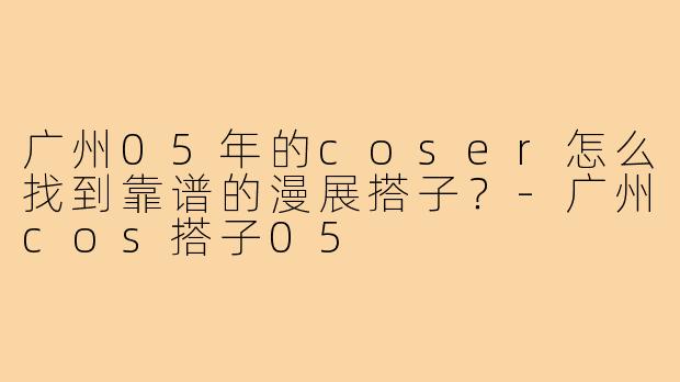 广州05年的coser怎么找到靠谱的漫展搭子？-广州cos搭子05
