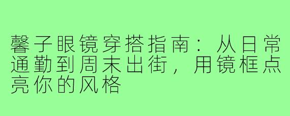 馨子眼镜穿搭指南：从日常通勤到周末出街，用镜框点亮你的风格
