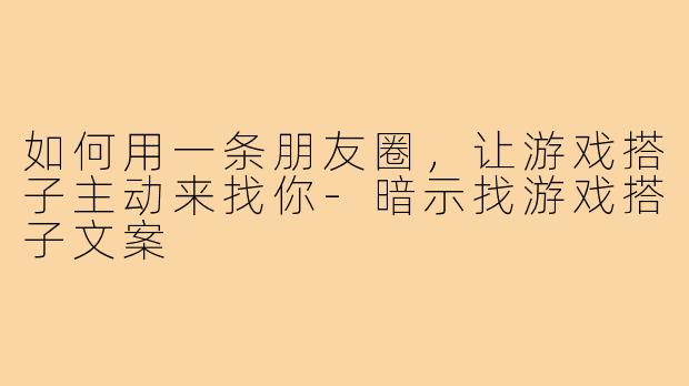 如何用一条朋友圈,让游戏搭子主动来找你-暗示找游戏搭子文案
