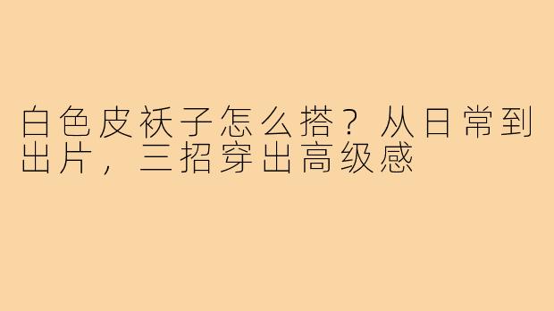 白色皮袄子怎么搭？从日常到出片，三招穿出高级感