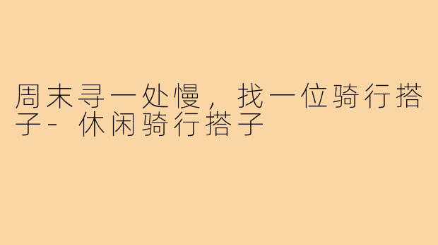 周末寻一处慢,找一位骑行搭子-休闲骑行搭子