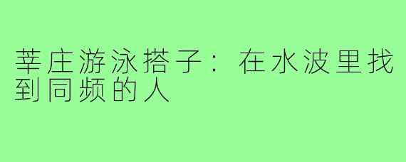 莘庄游泳搭子：在水波里找到同频的人