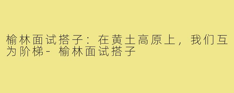 榆林面试搭子：在黄土高原上，我们互为阶梯-榆林面试搭子