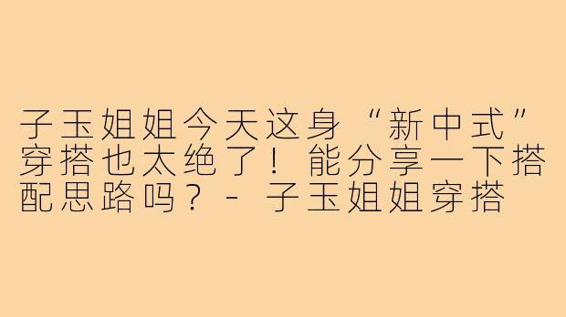子玉姐姐今天这身“新中式”穿搭也太绝了！能分享一下搭配思路吗？-子玉姐姐穿搭