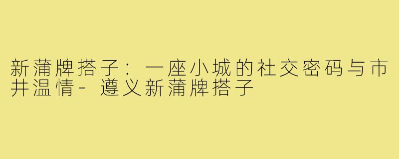 新蒲牌搭子：一座小城的社交密码与市井温情-遵义新蒲牌搭子