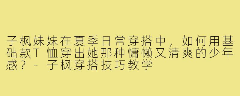 子枫妹妹在夏季日常穿搭中，如何用基础款T恤穿出她那种慵懒又清爽的少年感？-子枫穿搭技巧教学