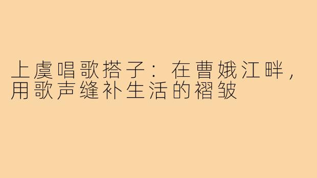 上虞唱歌搭子:在曹娥江畔,用歌声缝补生活的褶皱