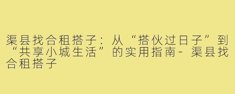 渠县找合租搭子：从“搭伙过日子”到“共享小城生活”的实用指南-渠县找合租搭子