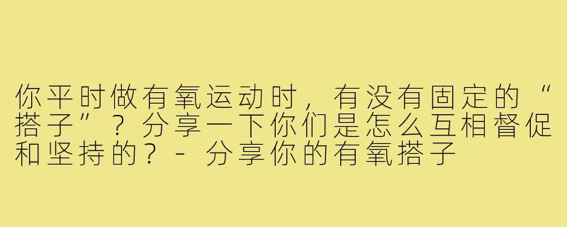 你平时做有氧运动时,有没有固定的“搭子”?分享一下你们是怎么互相督促和坚持的?-分享你的有氧搭子
